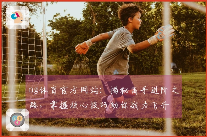 ng体育官方网站：揭秘高手进阶之路，掌握核心技巧助你战力飞升